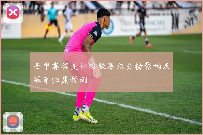 西甲赛程变化对联赛积分榜影响及冠军归属预测