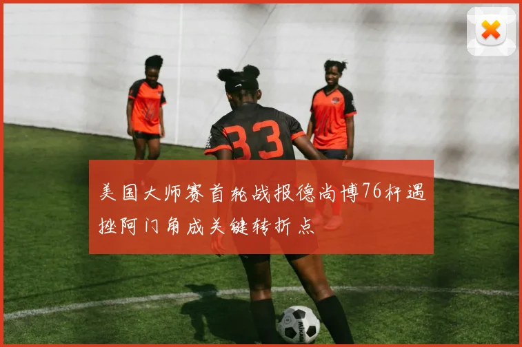 美国大师赛首轮战报德尚博76杆遇挫阿门角成关键转折点